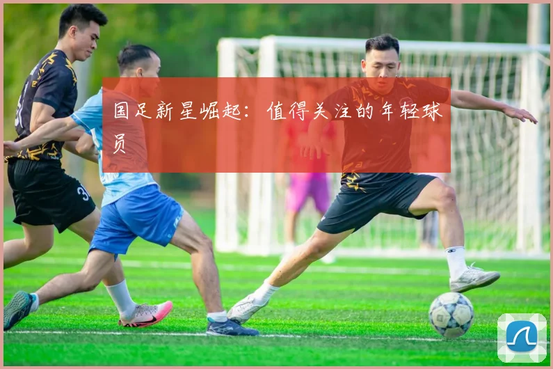 国足新星崛起：值得关注的年轻球员