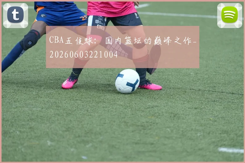 CBA五佳球:国内篮坛的巅峰之作_20260603221004