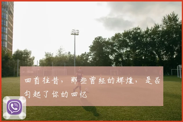 回首往昔，那些曾经的辉煌，是否勾起了你的回忆